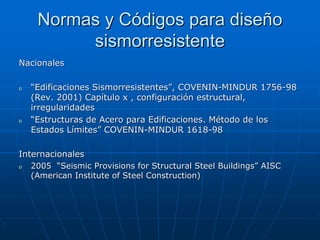 Normas y Códigos para diseño
          sismorresistente
Nacionales

o   “Edificaciones Sismorresistentes”, COVENIN-MINDUR 1756-98
    (Rev. 2001) Capítulo x , configuración estructural,
    irregularidades
o   “Estructuras de Acero para Edificaciones. Método de los
    Estados Límites” COVENIN-MINDUR 1618-98

Internacionales
o   2005 “Seismic Provisions for Structural Steel Buildings” AISC
    (American Institute of Steel Construction)
 