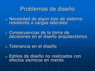 Problemas de diseño
o   Necesidad de algún tipo de sistema
    resistente a cargas laterales

o   Consecuencias de la toma de
    decisiones en el diseño arquitectónico

o   Tolerancia en el diseño

o   Estilos de diseño no realizados con
    efectos sísmicos en mente
 