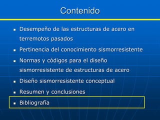 Contenido
Desempeño de las estructuras de acero en
terremotos pasados

Pertinencia del conocimiento sismorresistente

Normas y códigos para el diseño
sismorresistente de estructuras de acero

Diseño sismorresistente conceptual

Resumen y conclusiones

Bibliografía
 