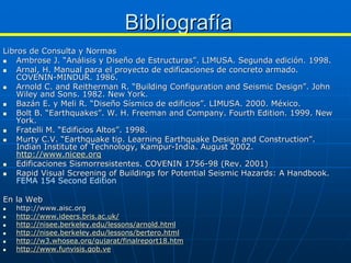 Bibliografía
Libros de Consulta y Normas
    Ambrose J. “Análisis y Diseño de Estructuras”. LIMUSA. Segunda edición. 1998.
    Arnal, H. Manual para el proyecto de edificaciones de concreto armado.
    COVENIN-MINDUR. 1986.
    Arnold C. and Reitherman R. “Building Configuration and Seismic Design”. John
    Wiley and Sons. 1982. New York.
    Bazán E. y Meli R. “Diseño Sísmico de edificios”. LIMUSA. 2000. México.
    Bolt B. “Earthquakes”. W. H. Freeman and Company. Fourth Edition. 1999. New
    York.
    Fratelli M. “Edificios Altos”. 1998.
    Murty C.V. “Earthquake tip. Learning Earthquake Design and Construction”.
    Indian Institute of Technology, Kampur-India. August 2002.
    http://www.nicee.org
    Edificaciones Sismorresistentes. COVENIN 1756-98 (Rev. 2001)
    Rapid Visual Screening of Buildings for Potential Seismic Hazards: A Handbook.
    FEMA 154 Second Edition

En la Web
   http://www.aisc.org
   http://www.ideers.bris.ac.uk/
   http://nisee.berkeley.edu/lessons/arnold.html
   http://nisee.berkeley.edu/lessons/bertero.html
   http://w3.whosea.org/gujarat/finalreport18.htm
   http://www.funvisis.gob.ve
 