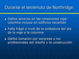 Durante el terremoto de Northridge:

 Daños severos en las conexiones viga-
 columna incluso en edificios recientes

 Falla frágil a nivel de la soldadura del ala
 de la viga a la columna

 Daños tomaron por sorpresa a los
 profesionales del diseño y la construcción
 