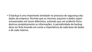 • O backup é uma importante atividade no processo de segurança dos
dados da empresa. Permite que os mesmos arquivos e dados sejam
armazenados em locais diferentes, evitando que um acidente físico
destrua completamente as informações. A periodicidade do backup
deve ser feita levando em conta a importância de cada base de dados
e de cada sistema.
 