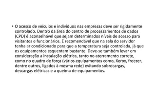 • O acesso de veículos e indivíduos nas empresas deve ser rigidamente
controlado. Dentro da área do centro de processamentos de dados
(CPD) é aconselhável que sejam determinados níveis de acesso para
visitantes e funcionários. É recomendável que na sala do servidor
tenha ar condicionado para que a temperatura seja controlada, já que
os equipamentos esquentam bastante. Deve-se também levar em
consideração a instalação elétrica, tanto no aterramento correto,
como no quadro de força (vários equipamentos como, Xerox, freezer,
dentre outros, ligados à mesma rede) evitando sobrecargas,
descargas elétricas e a queima de equipamentos.
 