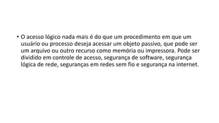 • O acesso lógico nada mais é do que um procedimento em que um
usuário ou processo deseja acessar um objeto passivo, que pode ser
um arquivo ou outro recurso como memória ou impressora. Pode ser
dividido em controle de acesso, segurança de software, segurança
lógica de rede, seguranças em redes sem fio e segurança na internet.
 