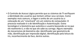 • O Controle de Acesso Lógico permite que os sistemas de TI verifiquem
a identidade dos usuários que tentam utilizar seus serviços. Como
exemplos mais comuns, o logon e senha de um usuário ou a
colocação de um "smartcard" em um sistema de computador. O
processo realizado é o de Identificação e Autenticação. Outra
tecnologia é a biometria que autentica o usuário baseando-se no que
ele realmente é, e não no que ele sabe ou carrega. Alguns exemplos
de mecanismos de biometria são: identificador por geometria de
mão, identificação por impressão digital, identificação pela leitura da
íris, reconhecimento da face, dentre outros.
 