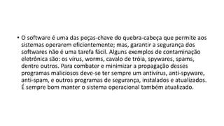 • O software é uma das peças-chave do quebra-cabeça que permite aos
sistemas operarem eficientemente; mas, garantir a segurança dos
softwares não é uma tarefa fácil. Alguns exemplos de contaminação
eletrônica são: os vírus, worms, cavalo de tróia, spywares, spams,
dentre outros. Para combater e minimizar a propagação desses
programas maliciosos deve-se ter sempre um antivírus, anti-spyware,
anti-spam, e outros programas de segurança, instalados e atualizados.
É sempre bom manter o sistema operacional também atualizado.
 
