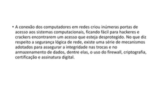 • A conexão dos computadores em redes criou inúmeras portas de
acesso aos sistemas computacionais, ficando fácil para hackeres e
crackers encontrarem um acesso que esteja desprotegido. No que diz
respeito a segurança lógica de rede, existe uma série de mecanismos
adotados para assegurar a integridade nas trocas e no
armazenamento de dados, dentre elas, o uso do firewall, criptografia,
certificação e assinatura digital.
 