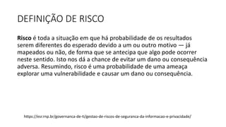 DEFINIÇÃO DE RISCO
Risco é toda a situação em que há probabilidade de os resultados
serem diferentes do esperado devido a um ou outro motivo — já
mapeados ou não, de forma que se antecipa que algo pode ocorrer
neste sentido. Isto nos dá a chance de evitar um dano ou consequência
adversa. Resumindo, risco é uma probabilidade de uma ameaça
explorar uma vulnerabilidade e causar um dano ou consequência.
https://esr.rnp.br/governanca-de-ti/gestao-de-riscos-de-seguranca-da-informacao-e-privacidade/
 