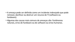 • A ameaça pode ser definida como um incidente indesejado que pode
remover, danificar ou destruir um recurso de TI (software ou
hardware).
• Algumas das causas mais comuns de ameaças são: Fenômenos
naturais, erros de hardware ou de software ou erros humanos.
 