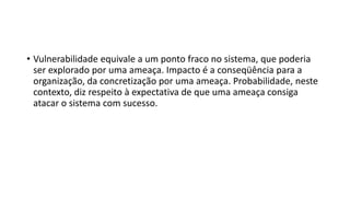 • Vulnerabilidade equivale a um ponto fraco no sistema, que poderia
ser explorado por uma ameaça. Impacto é a conseqüência para a
organização, da concretização por uma ameaça. Probabilidade, neste
contexto, diz respeito à expectativa de que uma ameaça consiga
atacar o sistema com sucesso.
 