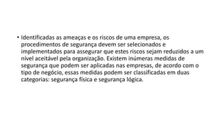 • Identificadas as ameaças e os riscos de uma empresa, os
procedimentos de segurança devem ser selecionados e
implementados para assegurar que estes riscos sejam reduzidos a um
nível aceitável pela organização. Existem inúmeras medidas de
segurança que podem ser aplicadas nas empresas, de acordo com o
tipo de negócio, essas medidas podem ser classificadas em duas
categorias: segurança física e segurança lógica.
 