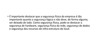 • É importante destacar que a segurança física da empresa é tão
importante quanto a segurança lógica e não deve, de forma alguma,
ser deixada de lado. Como segurança física, pode-se destacar a
segurança de hardware, segurança física da rede, segurança de dados
e segurança dos recursos de infra-estrutura do local.
 