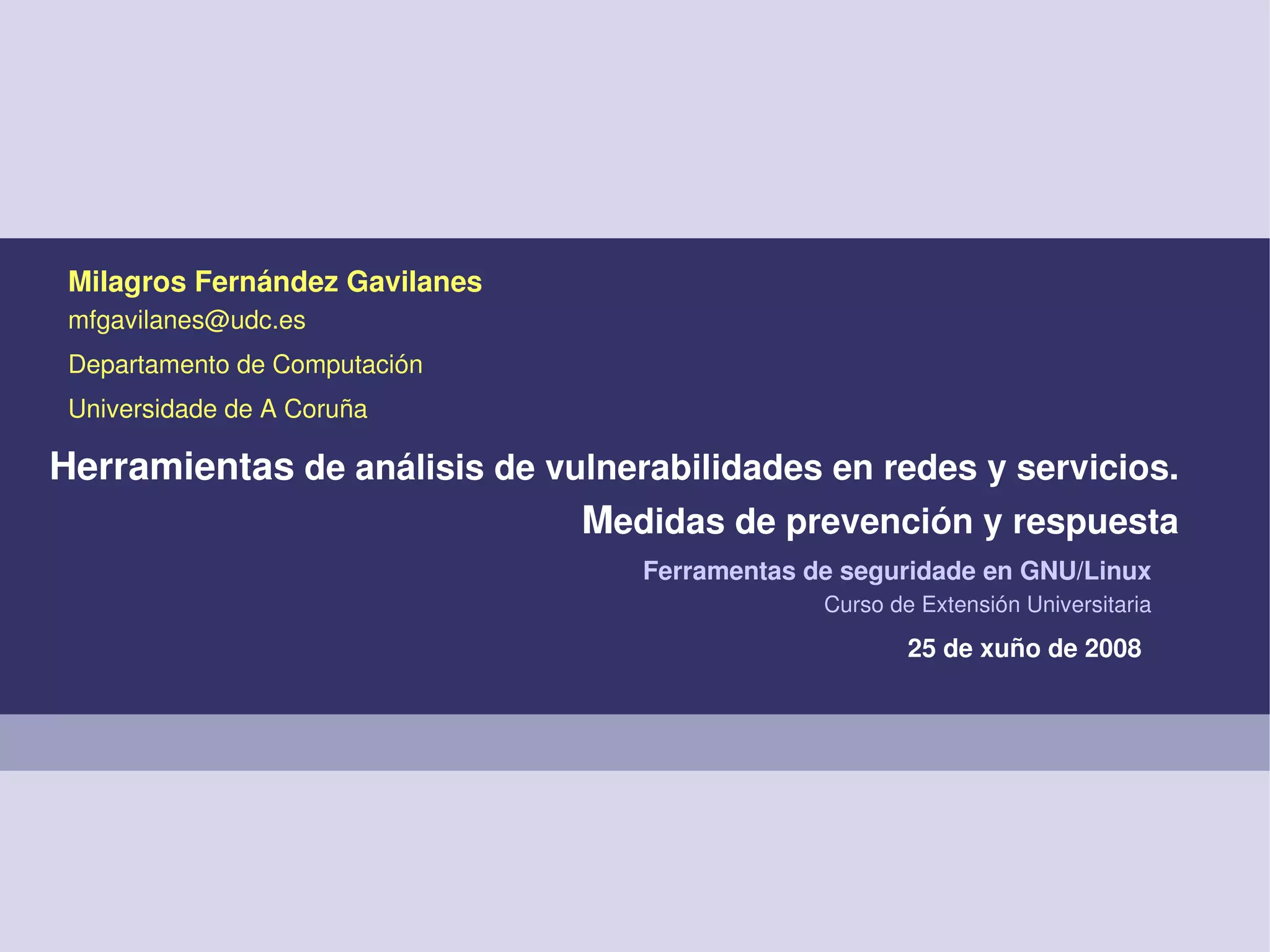 25 de xuño de 2008
Ferramentas de seguridade en GNU/Linux
Curso de Extensión Universitaria
Milagros Fernández Gavilanes
mfgavilanes@udc.es
Departamento de Computación
Universidade de A Coruña
Herramientas de análisis de vulnerabilidades en redes y servicios. 
Medidas de prevención y respuesta
 