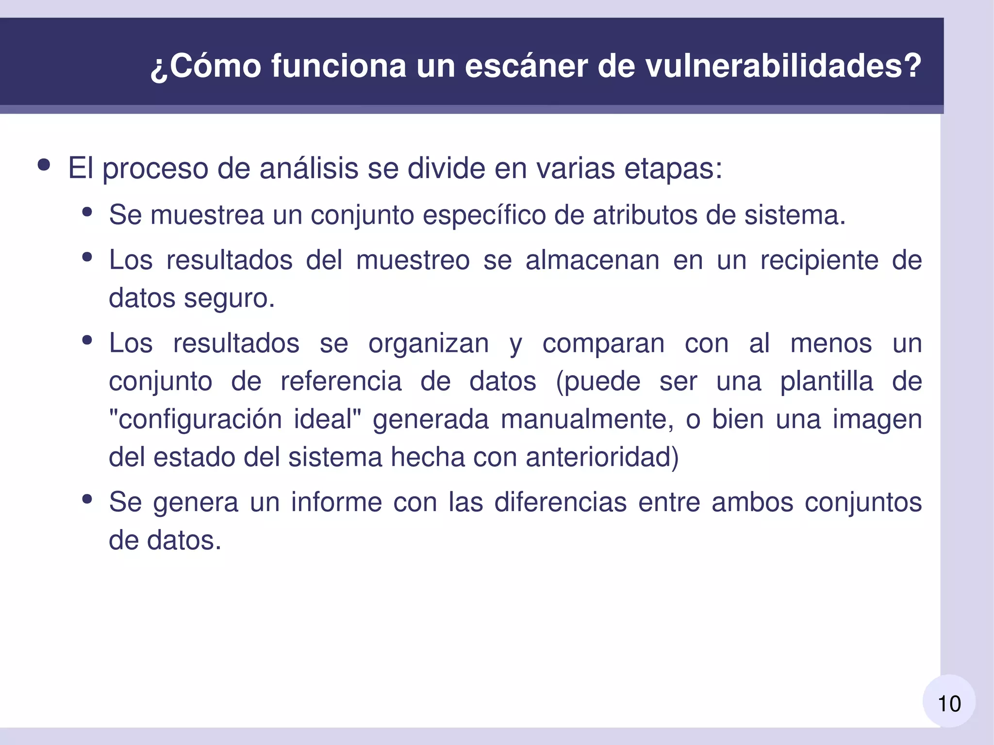10
¿Cómo funciona un escáner de vulnerabilidades?
● El proceso de análisis se divide en varias etapas:
● Se muestrea un conjunto específico de atributos de sistema.
● Los  resultados  del  muestreo  se  almacenan  en  un  recipiente  de 
datos seguro.
● Los  resultados  se  organizan  y  comparan  con  al  menos  un 
conjunto  de  referencia  de  datos  (puede  ser  una  plantilla  de 
"configuración ideal" generada manualmente, o bien una imagen 
del estado del sistema hecha con anterioridad)
● Se genera un informe con las diferencias entre ambos conjuntos 
de datos.
 