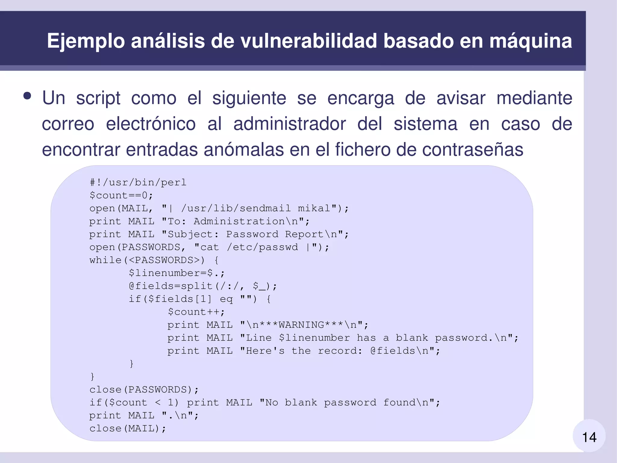 14
Ejemplo análisis de vulnerabilidad basado en máquina
● Un  script  como  el  siguiente  se  encarga  de  avisar  mediante 
correo  electrónico  al  administrador  del  sistema  en  caso  de 
encontrar entradas anómalas en el fichero de contraseñas
#!/usr/bin/perl
$count==0;
open(MAIL, "| /usr/lib/sendmail mikal");
print MAIL "To: Administrationn";
print MAIL "Subject: Password Reportn";
open(PASSWORDS, "cat /etc/passwd |");
while(<PASSWORDS>) {
      $linenumber=$.;
      @fields=split(/:/, $_);
      if($fields[1] eq "") {
            $count++;
            print MAIL "n***WARNING***n";
            print MAIL "Line $linenumber has a blank password.n";
            print MAIL "Here's the record: @fieldsn";
      }
}
close(PASSWORDS);
if($count < 1) print MAIL "No blank password foundn";
print MAIL ".n";
close(MAIL);
 