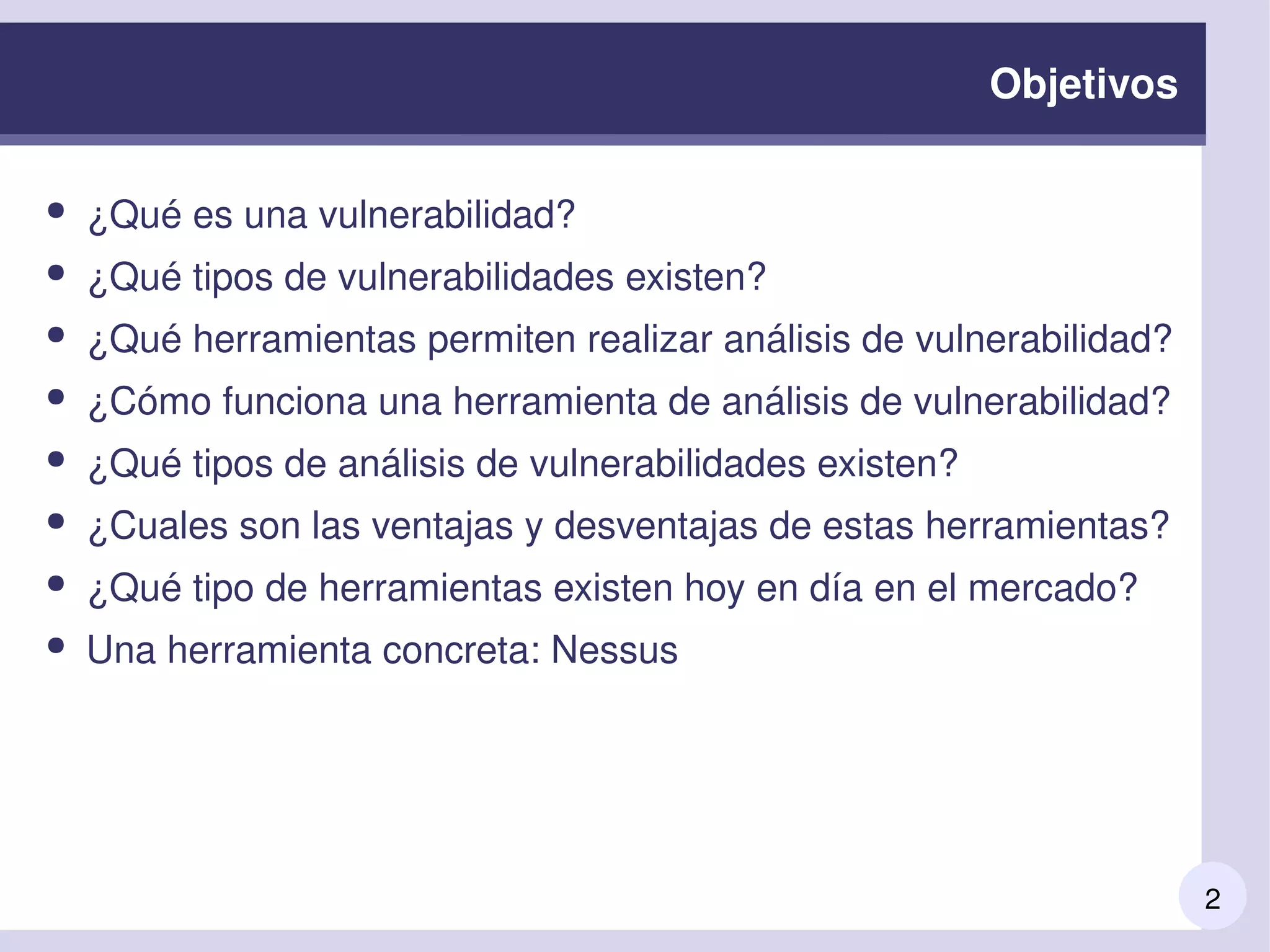 2
Objetivos
● ¿Qué es una vulnerabilidad? 
● ¿Qué tipos de vulnerabilidades existen?
● ¿Qué herramientas permiten realizar análisis de vulnerabilidad?
● ¿Cómo funciona una herramienta de análisis de vulnerabilidad?
● ¿Qué tipos de análisis de vulnerabilidades existen?
● ¿Cuales son las ventajas y desventajas de estas herramientas?
● ¿Qué tipo de herramientas existen hoy en día en el mercado?
● Una herramienta concreta: Nessus
 