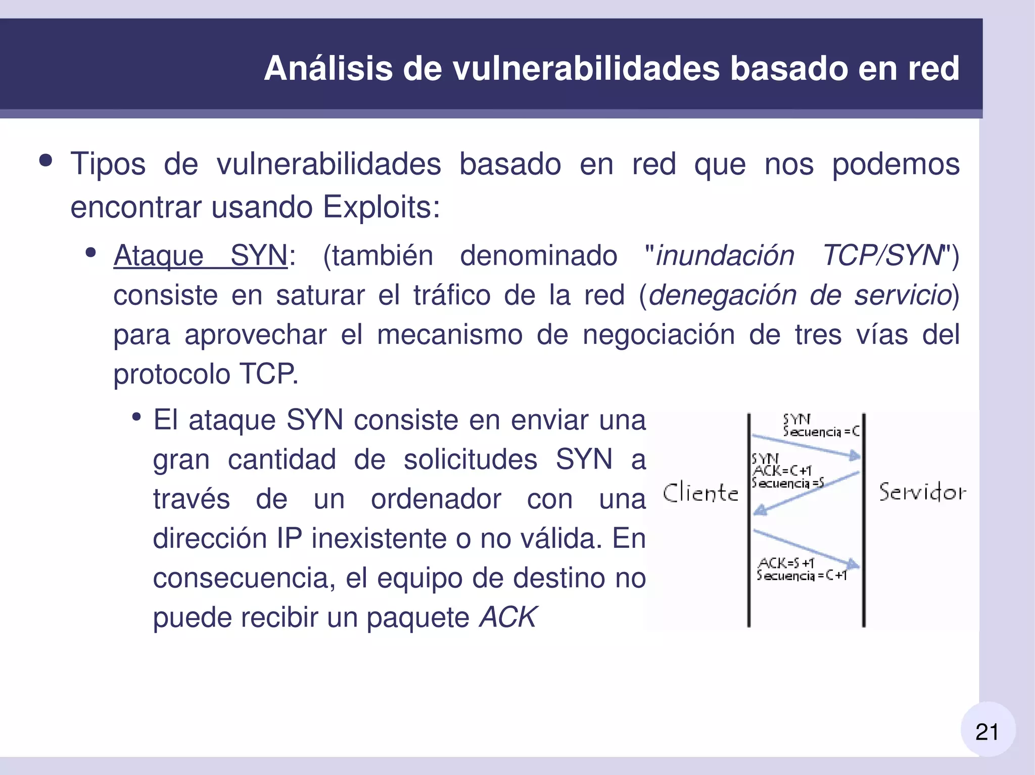21
Análisis de vulnerabilidades basado en red
● Tipos  de  vulnerabilidades  basado  en  red  que  nos  podemos 
encontrar usando Exploits:
● Ataque  SYN:  (también  denominado  "inundación  TCP/SYN") 
consiste  en  saturar  el  tráfico  de  la  red  (denegación  de  servicio) 
para  aprovechar  el  mecanismo  de  negociación  de  tres  vías  del 
protocolo TCP. 
●
El ataque SYN consiste en enviar una 
gran  cantidad  de  solicitudes  SYN  a 
través  de  un  ordenador  con  una 
dirección IP inexistente o no válida. En 
consecuencia, el equipo de destino no 
puede recibir un paquete ACK
 
