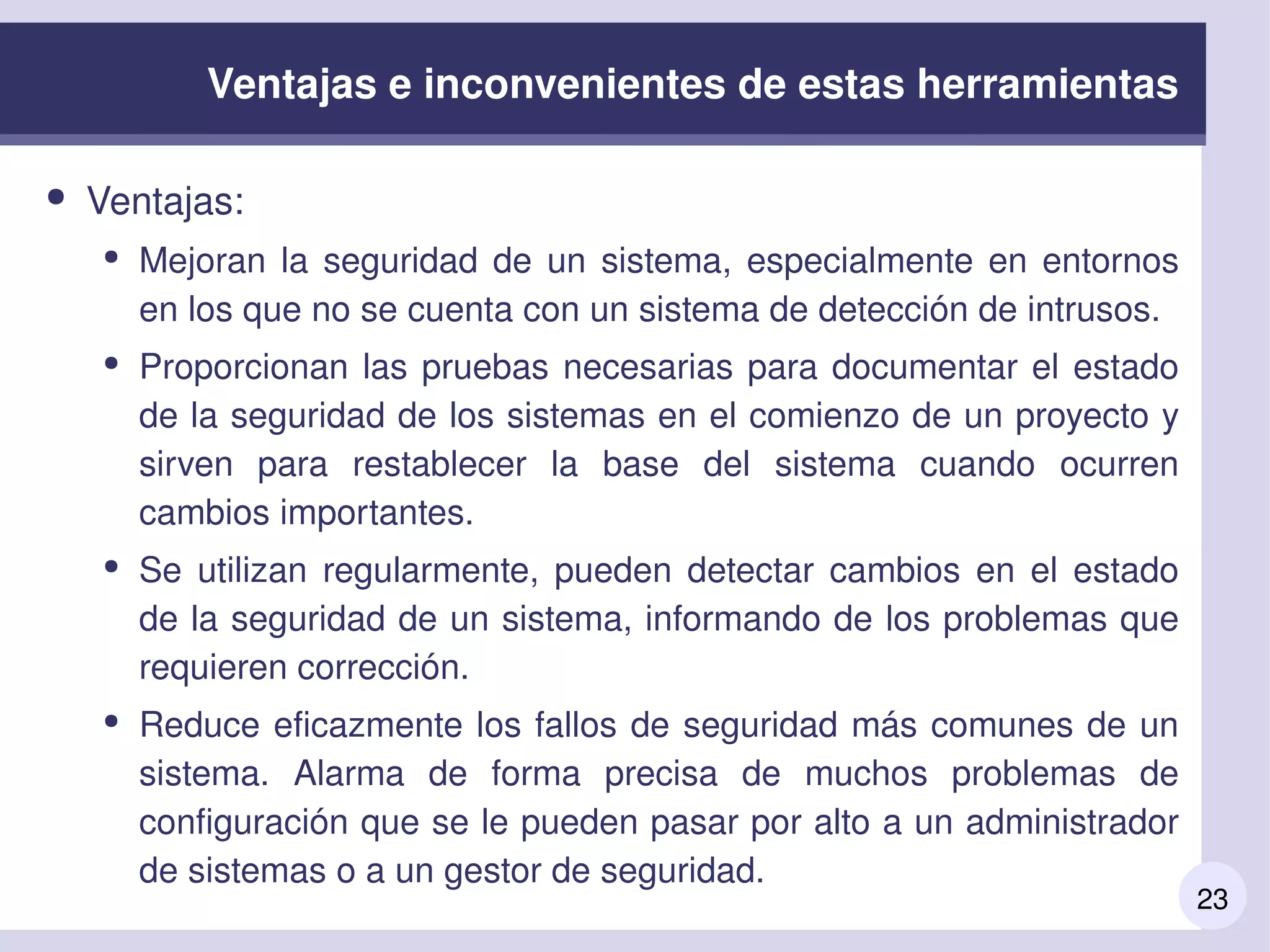 23
Ventajas e inconvenientes de estas herramientas
● Ventajas:
● Mejoran la seguridad de un sistema, especialmente en entornos 
en los que no se cuenta con un sistema de detección de intrusos.
● Proporcionan las pruebas necesarias para documentar el estado 
de la seguridad de los sistemas en el comienzo de un proyecto y 
sirven  para  restablecer  la  base  del  sistema  cuando  ocurren 
cambios importantes.
● Se  utilizan  regularmente,  pueden  detectar  cambios  en  el  estado 
de la seguridad de un sistema, informando de los problemas que 
requieren corrección.
● Reduce eficazmente los fallos de seguridad más comunes de un 
sistema.  Alarma  de  forma  precisa  de  muchos  problemas  de 
configuración que se le pueden pasar por alto a un administrador 
de sistemas o a un gestor de seguridad.
 