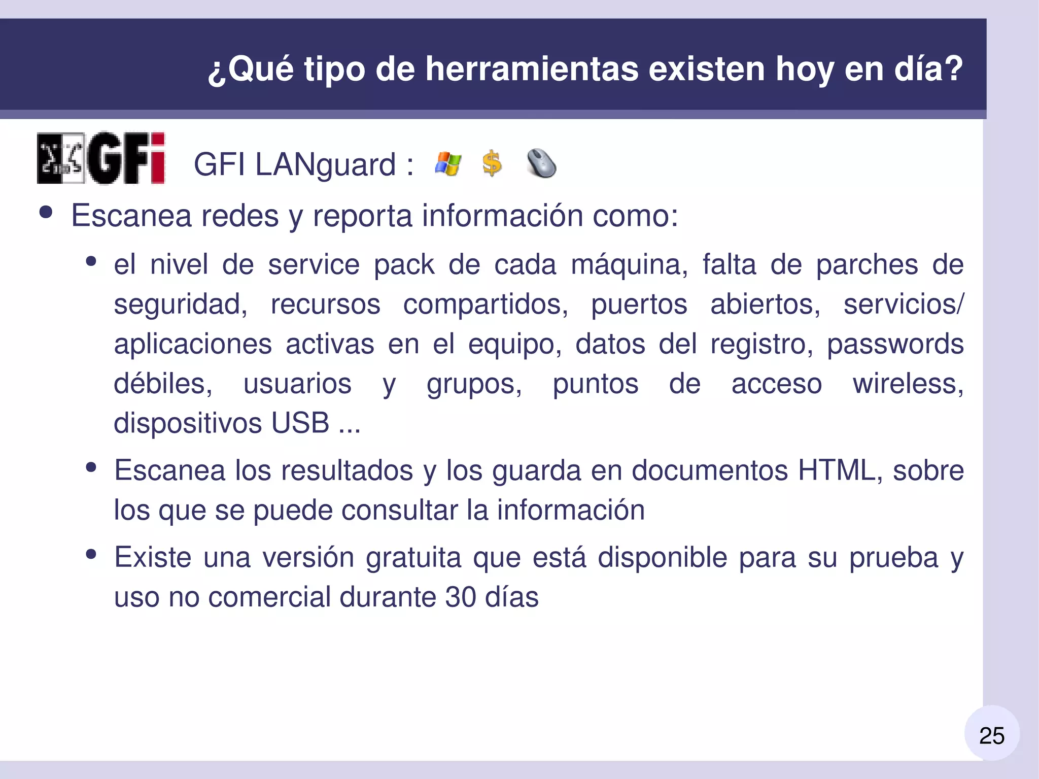 25
¿Qué tipo de herramientas existen hoy en día?
●               GFI LANguard :
● Escanea redes y reporta información como:
● el  nivel  de  service  pack  de  cada  máquina,  falta  de  parches  de 
seguridad,  recursos  compartidos,  puertos  abiertos,  servicios/ 
aplicaciones  activas  en  el  equipo,  datos  del  registro,  passwords 
débiles,  usuarios  y  grupos,  puntos  de  acceso  wireless, 
dispositivos USB ...
● Escanea los resultados y los guarda en documentos HTML, sobre 
los que se puede consultar la información
● Existe una versión gratuita que está disponible para su prueba y 
uso no comercial durante 30 días
 