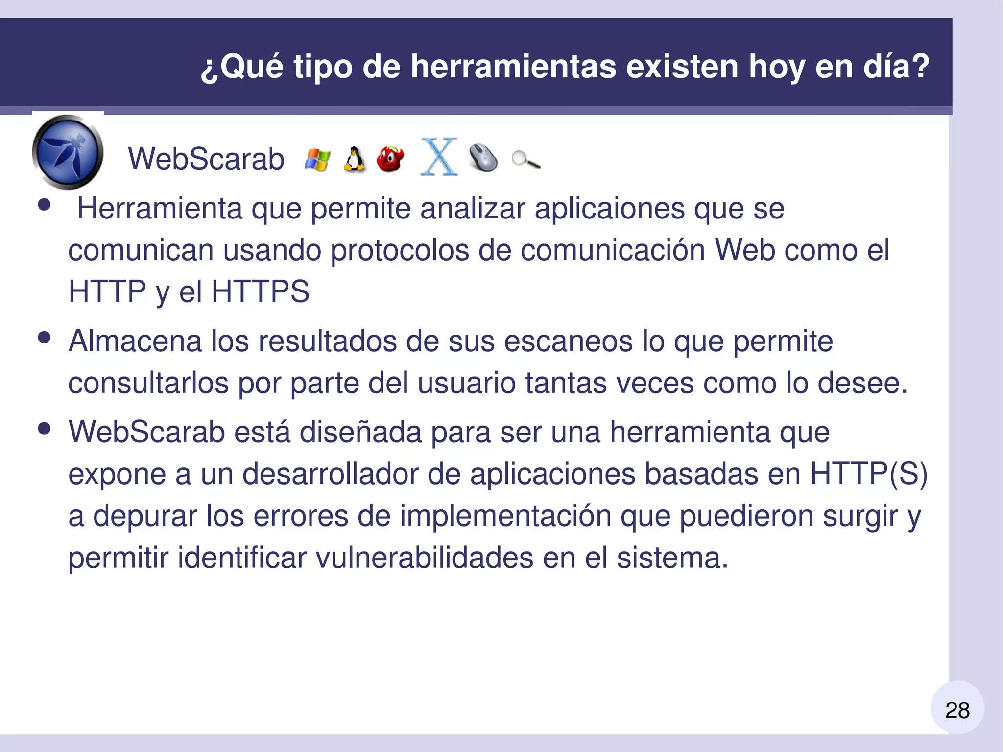 28
¿Qué tipo de herramientas existen hoy en día?
●        WebScarab
●  Herramienta que permite analizar aplicaiones que se 
comunican usando protocolos de comunicación Web como el 
HTTP y el HTTPS
● Almacena los resultados de sus escaneos lo que permite 
consultarlos por parte del usuario tantas veces como lo desee.
● WebScarab está diseñada para ser una herramienta que 
expone a un desarrollador de aplicaciones basadas en HTTP(S) 
a depurar los errores de implementación que puedieron surgir y 
permitir identificar vulnerabilidades en el sistema.
 