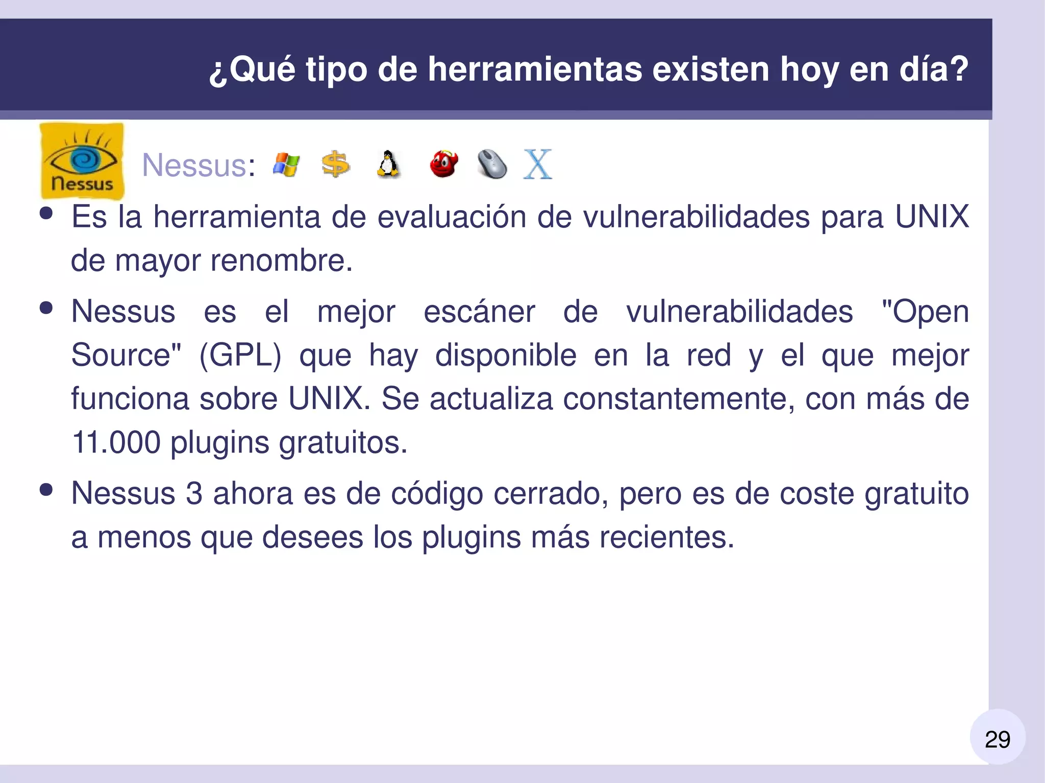 29
●         Nessus: 
● Es la herramienta de evaluación de vulnerabilidades para UNIX 
de mayor renombre.
● Nessus  es  el  mejor  escáner  de  vulnerabilidades  "Open 
Source"  (GPL)  que  hay  disponible  en  la  red  y  el  que  mejor 
funciona sobre UNIX. Se actualiza constantemente, con más de 
11.000 plugins gratuitos.
● Nessus 3 ahora es de código cerrado, pero es de coste gratuito 
a menos que desees los plugins más recientes.
¿Qué tipo de herramientas existen hoy en día?
 