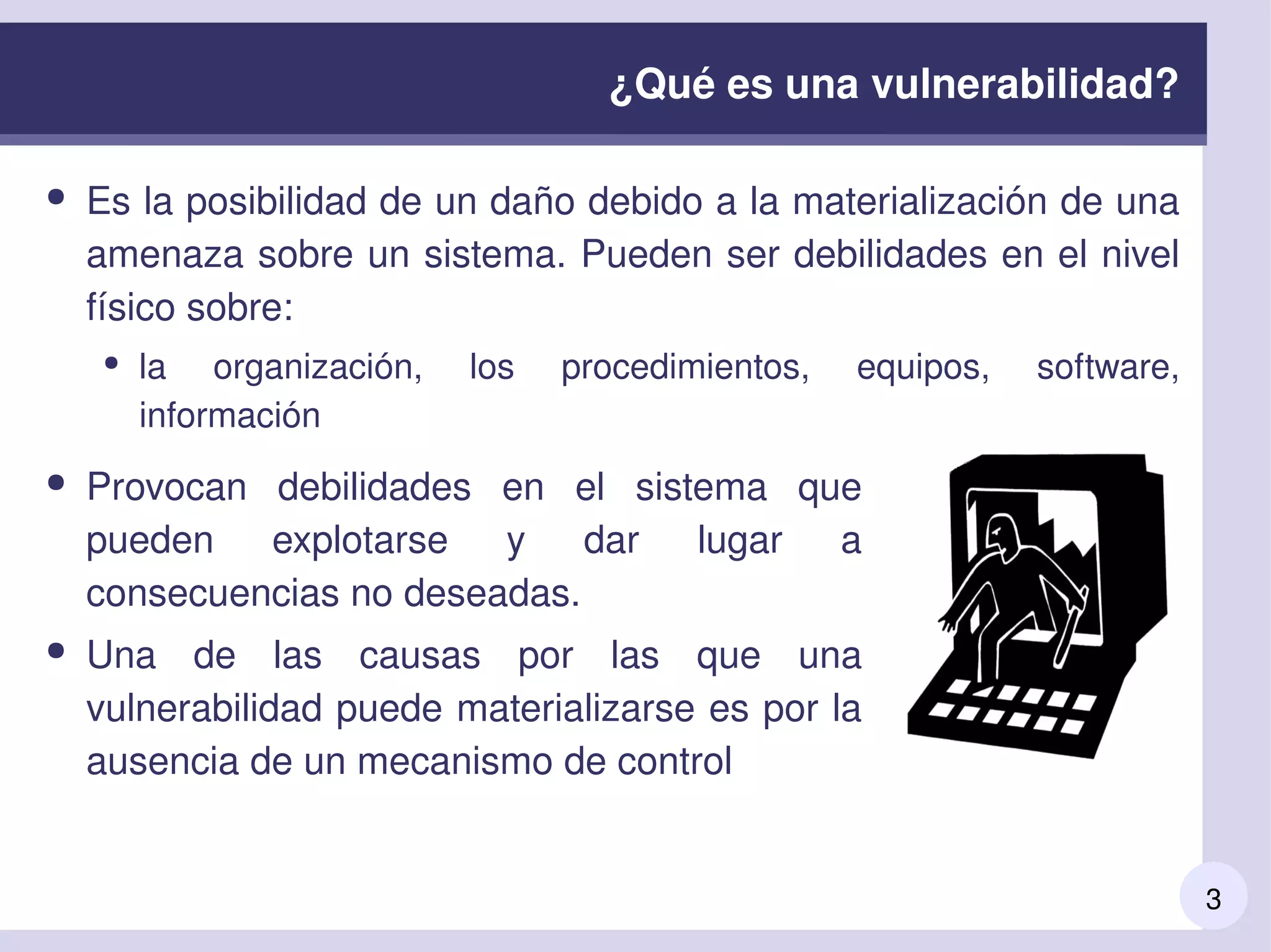 3
¿Qué es una vulnerabilidad?
● Es la posibilidad de un daño debido a la materialización de una 
amenaza sobre un sistema. Pueden ser debilidades en el nivel 
físico sobre:
● la  organización,  los  procedimientos,  equipos,  software, 
información
● Provocan  debilidades  en  el  sistema  que 
pueden  explotarse  y  dar  lugar  a 
consecuencias no deseadas.
● Una  de  las  causas  por  las  que  una 
vulnerabilidad puede materializarse es por la 
ausencia de un mecanismo de control
 