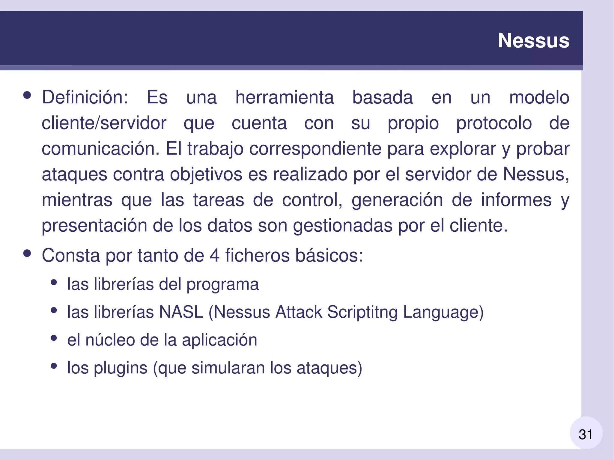 31
Nessus
● Definición:  Es  una  herramienta  basada  en  un  modelo 
cliente/servidor  que  cuenta  con  su  propio  protocolo  de 
comunicación. El trabajo correspondiente para explorar y probar 
ataques contra objetivos es realizado por el servidor de Nessus, 
mientras  que  las  tareas  de  control,  generación  de  informes  y 
presentación de los datos son gestionadas por el cliente.
● Consta por tanto de 4 ficheros básicos:
● las librerías del programa
● las librerías NASL (Nessus Attack Scriptitng Language)
● el núcleo de la aplicación
● los plugins (que simularan los ataques)
 