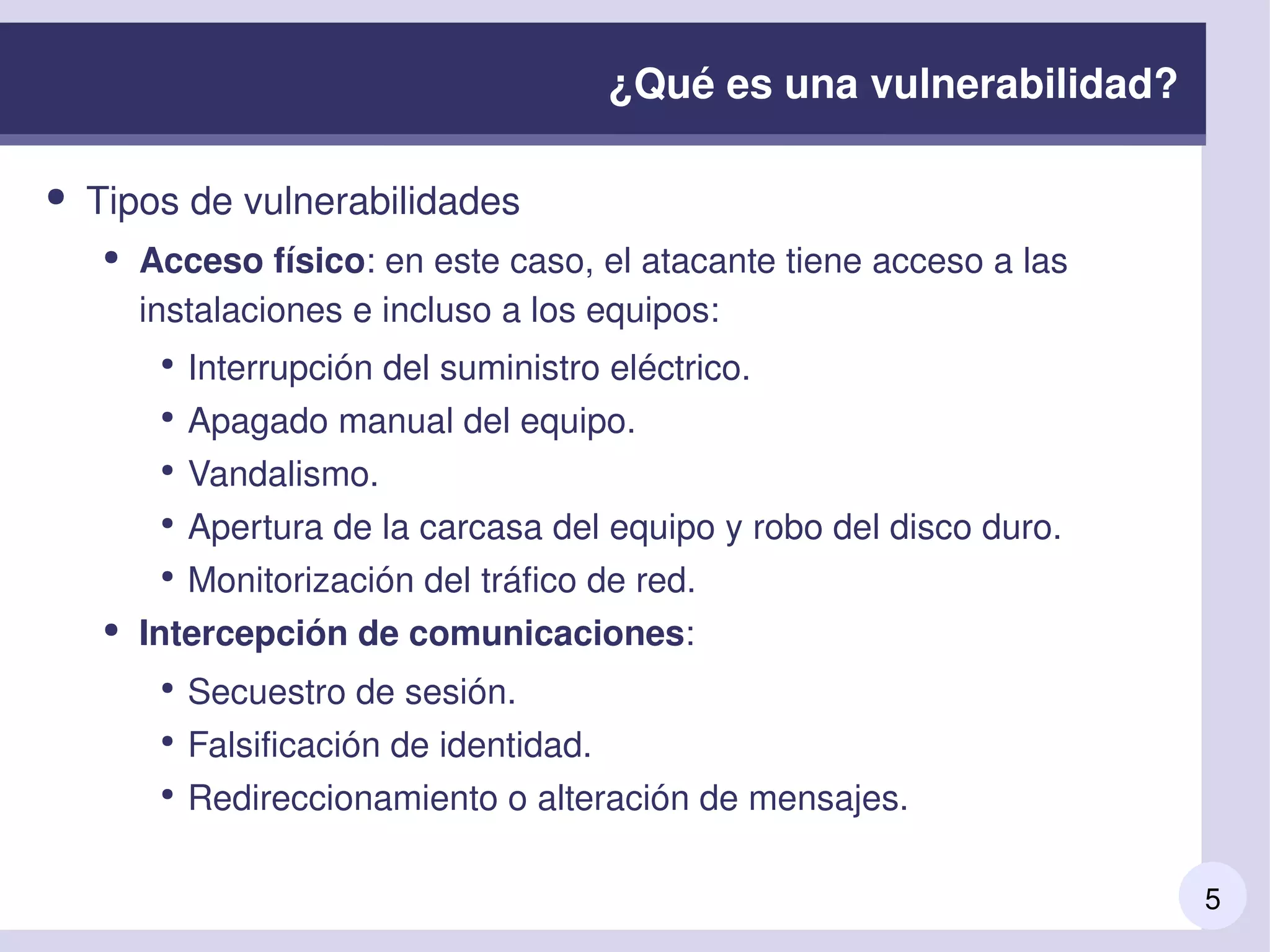 5
¿Qué es una vulnerabilidad?
● Tipos de vulnerabilidades
● Acceso físico: en este caso, el atacante tiene acceso a las 
instalaciones e incluso a los equipos: 
●
Interrupción del suministro eléctrico. 
●
Apagado manual del equipo. 
●
Vandalismo. 
●
Apertura de la carcasa del equipo y robo del disco duro.
●
Monitorización del tráfico de red.
● Intercepción de comunicaciones: 
●
Secuestro de sesión. 
●
Falsificación de identidad. 
●
Redireccionamiento o alteración de mensajes. 
 