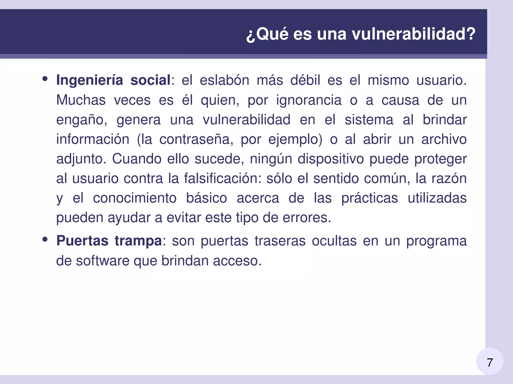 7
¿Qué es una vulnerabilidad?
● Ingeniería  social:  el  eslabón  más  débil  es  el  mismo  usuario. 
Muchas  veces  es  él  quien,  por  ignorancia  o  a  causa  de  un 
engaño,  genera  una  vulnerabilidad  en  el  sistema  al  brindar 
información  (la  contraseña,  por  ejemplo)  o  al  abrir  un  archivo 
adjunto. Cuando ello sucede, ningún dispositivo puede proteger 
al usuario contra la falsificación: sólo el sentido común, la razón 
y  el  conocimiento  básico  acerca  de  las  prácticas  utilizadas 
pueden ayudar a evitar este tipo de errores.
● Puertas trampa: son puertas traseras ocultas en un programa 
de software que brindan acceso. 
 