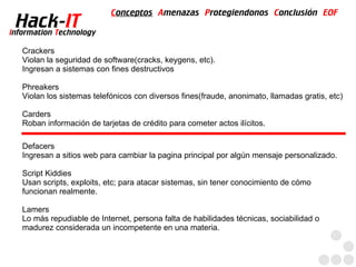 Conceptos Amenazas Protegiendonos Conclusión EOF
  Hack-IT
Information Technology

   Crackers
   Violan la seguridad de software(cracks, keygens, etc).
   Ingresan a sistemas con fines destructivos

   Phreakers
   Violan los sistemas telefónicos con diversos fines(fraude, anonimato, llamadas gratis, etc)

   Carders
   Roban información de tarjetas de crédito para cometer actos ilícitos.

   Defacers
   Ingresan a sitios web para cambiar la pagina principal por algún mensaje personalizado.

   Script Kiddies
   Usan scripts, exploits, etc; para atacar sistemas, sin tener conocimiento de cómo
   funcionan realmente.

   Lamers
   Lo más repudiable de Internet, persona falta de habilidades técnicas, sociabilidad o
   madurez considerada un incompetente en una materia.
 