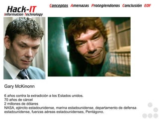 Conceptos Amenazas Protegiendonos Conclusión EOF
  Hack-IT
Information Technology




Gary McKinonn

6 años contra la extradición a los Estados unidos.
70 años de cárcel
2 millones de dólares
NASA, ejército estadounidense, marina estadounidense, departamento de defensa
estadounidense, fuerzas aéreas estadounidenses, Pentágono.
 