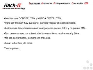 Conceptos Amenazas Protegiendonos Conclusión EOF
  Hack-IT
Information Technology



 ●   Los Hackers CONSTRUYEN y NUNCA DESTRUYEN.
 ●   Para ser “Hacker” hay que dar el ejemplo y lograr el reconocimiento.

 ●   Aplican sus descubrimientos e investigaciones para el BIEN y no para el MAL.

 ●   Son personas que por sobre todas las cosas tiene mucha moral y ética.
 ●   No son conformistas, siempre van más allá.

 ●   Aman lo heróico y lo difícil.

 Y un largo etc...
 