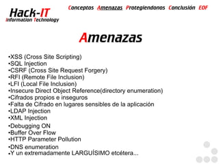 Conceptos Amenazas Protegiendonos Conclusión EOF
  Hack-IT
Information Technology



                            Amenazas
●XSS (Cross Site Scripting)
●SQL Injection

●CSRF (Cross Site Request Forgery)

●RFI (Remote File Inclusion)

●LFI (Local File Inclusion)

●Insecure Direct Object Reference(directory enumeration)

●Cifrados propios e inseguros

●Falta de Cifrado en lugares sensibles de la aplicación

●LDAP Injection

●XML Injection

●Debugging ON

●Buffer Over Flow

●HTTP Parameter Pollution

●DNS enumeration

●Y un extremadamente LARGUÍSIMO etcétera...
 