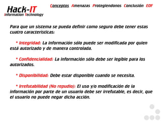 Conceptos Amenazas Protegiendonos Conclusión EOF
  Hack-IT
Information Technology


   Para que un sistema se pueda definir como seguro debe tener estas
   cuatro características:

      * Integridad: La información sólo puede ser modificada por quien
   está autorizado y de manera controlada.

     * Confidencialidad: La información sólo debe ser legible para los
   autorizados.

      * Disponibilidad: Debe estar disponible cuando se necesita.

      * Irrefutabilidad (No repudio): El uso y/o modificación de la
   información por parte de un usuario debe ser irrefutable, es decir, que
   el usuario no puede negar dicha acción.
 