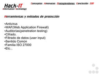 Conceptos Amenazas Protegiendonos Conclusión EOF
  Hack-IT
Information Technology


 Herramientas y métodos de protección

 ●Antivirus
 ●WAF(Web Application Firewall)

 ●Auditorías(penetration testing)

 ●Cifrado.

 ●Filtrado de datos (user input)

 ●Sentido Común

 ●Familia ISO 27000

 ●Etc...
 