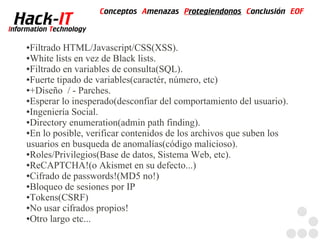 Conceptos Amenazas Protegiendonos Conclusión EOF
  Hack-IT
Information Technology

     ●Filtrado HTML/Javascript/CSS(XSS).
     ●White lists en vez de Black lists.

     ●Filtrado en variables de consulta(SQL).

     ●Fuerte tipado de variables(caractér, número, etc)

     ●+Diseño / - Parches.

     ●Esperar lo inesperado(desconfiar del comportamiento del usuario).

     ●Ingeniería Social.

     ●Directory enumeration(admin path finding).

     ●En lo posible, verificar contenidos de los archivos que suben los

     usuarios en busqueda de anomalías(código malicioso).
     ●Roles/Privilegios(Base de datos, Sistema Web, etc).

     ●ReCAPTCHA!(o Akismet en su defecto...)

     ●Cifrado de passwords!(MD5 no!)

     ●Bloqueo de sesiones por IP

     ●Tokens(CSRF)

     ●No usar cifrados propios!

     ●Otro largo etc...
 