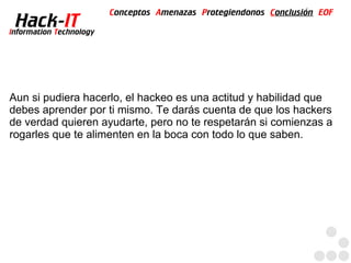 Conceptos Amenazas Protegiendonos Conclusión EOF
  Hack-IT
Information Technology




Aun si pudiera hacerlo, el hackeo es una actitud y habilidad que
debes aprender por ti mismo. Te darás cuenta de que los hackers
de verdad quieren ayudarte, pero no te respetarán si comienzas a
rogarles que te alimenten en la boca con todo lo que saben.
 