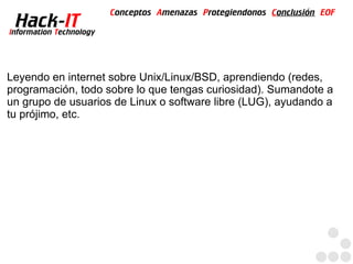 Conceptos Amenazas Protegiendonos Conclusión EOF
  Hack-IT
Information Technology




Leyendo en internet sobre Unix/Linux/BSD, aprendiendo (redes,
programación, todo sobre lo que tengas curiosidad). Sumandote a
un grupo de usuarios de Linux o software libre (LUG), ayudando a
tu prójimo, etc.
 