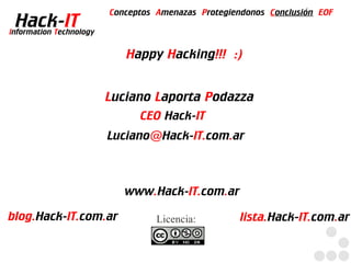Conceptos Amenazas Protegiendonos Conclusión EOF
  Hack-IT
Information Technology


                            Happy Hacking!!! :)


                         Luciano Laporta Podazza
                               CEO Hack-IT
                         Luciano@Hack-IT.com.ar



                            www.Hack-IT.com.ar

blog.Hack-IT.com.ar                Licencia:         lista.Hack-IT.com.ar
 