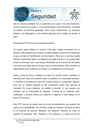 10 Curso de redes y seguridad
Fase
otra de manera confiable. Es un protocolo de la capa 4 de comunicaciones,
como lo vimos en la unidad 1, y su funcionamiento, si bien es técnico, se tratará
de explicar en términos generales. Para mayor comprensión, es necesario
dirigirse a la bibliografía y a los enlaces adjuntos con el objeto de ampliar el
tema.
El protocolo FTP funciona de la siguiente manera:
Un usuario quiere obtener un servicio. Para esto, intenta conectarse con un
servidor. Para generar esa conexión se debe habilitar un puerto de entrada por
el que se hará la transferencia de información. Para que el servidor pueda
mandar nuevamente datos a la máquina que pidió el servicio, el usuario debe
enviar un comando “port”, que incluye información de la dirección IP del cliente
y el puerto que debe abrir en él para crear la comunicación. Esta conexión es
luego abierta entre el cliente y el servidor y se establece la comunicación.
Ahora, ¿cómo se hace un ataque con esto? Un cracker puede, mediante un
comando port, crear una conexión entre un servidor y un computador arbitrario,
si modifica el comando port para ser enviado desde un computador legítimo,
pero con un destino diferente al del computador usado para generar el
comando. En pocas palabras, es pedirle al servidor S, que genere una
conexión con un computador B, ilegítimo, a través de un comando “port”
modificado, y enviado desde una máquina A, legítima. A este ataque se le
llama “FTP bounce”
Este FTP bounce se puede usar en varios procedimientos que pueden dar
lugar a una vulnerabilidad. Uno de ellos, usado por hackers y crackers por igual
es el escaneo de puertos. Mediante una máquina ordinaria, se hace un
conjunto de paquetes “port” dirigidos a otra máquina, y a cada uno de los
 