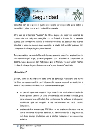 11 Curso de redes y seguridad
Fase
paquetes port se le pone el puerto que quiere ser escaneado, para saber si
está abierto, si se puede abrir, o si está bloqueado.
Otro uso es el llamado “bypass” de filtros. Luego de hacer un escaneo de
puertos de una máquina protegida por un firewall a través de un servidor
público (un servidor de acceso a cualquier usuario), se detectan los puertos
abiertos y luego se genera una conexión, a través del servidor público, con
cualquier máquina protegida por el firewall.
También existen bypass de filtros dinámicos, que corresponden a aplicativos de
java que se bajan al pc, y crean paquetes “port” enviados al computador de
destino. Estos paquetes son habilitados por el firewall, ya que fueron hechos
por la máquina protegida, de una manera “aparentemente” decidida.
¿Soluciones?
Si bien, como se ha indicado, este tema es complejo y requiere una mayor
cantidad de conocimientos, se indicarán de manera general las acciones a
llevar a cabo cuando se detecta un problema de este tipo.
• No permitir que una máquina haga conexiones arbitrarias a través del
mismo puerto. Esto es un tanto problemático para ciertos servicios, pero
para subsanar esa dificultad, los vendedores de software implementan
soluciones que se adaptan a las necesidades de cada usuario
comprador.
• Muchos de los ataques por FTP Bounce se producen debido a que se
confía en ciertas máquinas de la red. El administrador de la seguridad de
red debe otorgar privilegios solo a ciertas máquinas y en casos muy
aislados
 
