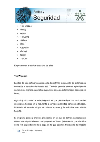 14 Curso de redes y seguridad
Fase
• Tcp- wrapper
• Netlog
• Argus
• TcpDump
• SATAN
• ISS
• Courtney
• Gabriel
• Nocol
• TcpList
Empezaremos a explicar cada una de ellas
Tcp-Wrapper.
La idea de este software público es la de restringir la conexión de sistemas no
deseados a servicios de nuestra red. También permite ejecutar algún tipo de
comando de manera automática cuando se generan determinadas acciones en
la red.
Algo muy importante de este programa es que permite dejar una traza de las
conexiones hechas en la red, tanto a servicios admitidos como no admitidos,
indicando el servicio al que se intentó acceder y la máquina que intentó
hacerlo.
El programa posee 2 archivos principales, en los que se definen las reglas que
deben usarse para el control de paquetes en la red (recordemos que al tráfico
de la red, dependiendo de la capa en la que estemos trabajando del modelo
 