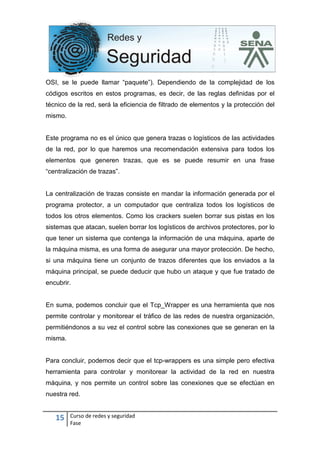 15 Curso de redes y seguridad
Fase
OSI, se le puede llamar “paquete”). Dependiendo de la complejidad de los
códigos escritos en estos programas, es decir, de las reglas definidas por el
técnico de la red, será la eficiencia de filtrado de elementos y la protección del
mismo.
Este programa no es el único que genera trazas o logísticos de las actividades
de la red, por lo que haremos una recomendación extensiva para todos los
elementos que generen trazas, que es se puede resumir en una frase
“centralización de trazas”.
La centralización de trazas consiste en mandar la información generada por el
programa protector, a un computador que centraliza todos los logísticos de
todos los otros elementos. Como los crackers suelen borrar sus pistas en los
sistemas que atacan, suelen borrar los logísticos de archivos protectores, por lo
que tener un sistema que contenga la información de una máquina, aparte de
la máquina misma, es una forma de asegurar una mayor protección. De hecho,
si una máquina tiene un conjunto de trazos diferentes que los enviados a la
máquina principal, se puede deducir que hubo un ataque y que fue tratado de
encubrir.
En suma, podemos concluir que el Tcp_Wrapper es una herramienta que nos
permite controlar y monitorear el tráfico de las redes de nuestra organización,
permitiéndonos a su vez el control sobre las conexiones que se generan en la
misma.
Para concluir, podemos decir que el tcp-wrappers es una simple pero efectiva
herramienta para controlar y monitorear la actividad de la red en nuestra
máquina, y nos permite un control sobre las conexiones que se efectúan en
nuestra red.
 