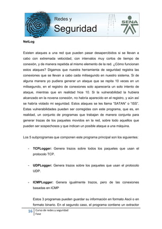 16 Curso de redes y seguridad
Fase
NetLog
Existen ataques a una red que pueden pasar desapercibidos si se llevan a
cabo con extremada velocidad, con intervalos muy cortos de tiempo de
conexión, y de manera repetida al mismo elemento de la red. ¿Cómo funcionan
estos ataques? Digamos que nuestra herramienta de seguridad registra las
conexiones que se llevan a cabo cada milisegundo en nuestro sistema. Si de
alguna manera yo pudiera generar un ataque que se repita 10 veces en un
milisegundo, en el registro de conexiones solo aparecería un solo intento de
ataque, mientras que en realidad hice 10. Si la vulnerabilidad la hubiera
alcanzado en la novena conexión, no habría aparecido en el registro, y aún así
se habría violado mi seguridad. Estos ataques se les llama “SATAN” o “ISS”.
Estas vulnerabilidades pueden ser corregidas con este programa, que es, en
realidad, un conjunto de programas que trabajan de manera conjunta para
generar trazas de los paquetes movidos en la red, sobre todo aquellos que
pueden ser sospechosos y que indican un posible ataque a una máquina.
Los 5 subprogramas que componen este programa principal son los siguientes:
- TCPLogger: Genera trazos sobre todos los paquetes que usan el
protocolo TCP.
- UDPLogger: Genera trazos sobre los paquetes que usan el protocolo
UDP.
- ICMPLogger: Genera igualmente trazos, pero de las conexiones
basadas en ICMP
Estos 3 programas pueden guardar su información en formato Ascii o en
formato binario. En el segundo caso, el programa contiene un extractor
 