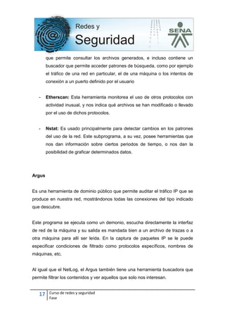 17 Curso de redes y seguridad
Fase
que permite consultar los archivos generados, e incluso contiene un
buscador que permite acceder patrones de búsqueda, como por ejemplo
el tráfico de una red en particular, el de una máquina o los intentos de
conexión a un puerto definido por el usuario
- Etherscan: Esta herramienta monitorea el uso de otros protocolos con
actividad inusual, y nos indica qué archivos se han modificado o llevado
por el uso de dichos protocolos.
- Nstat: Es usado principalmente para detectar cambios en los patrones
del uso de la red. Este subprograma, a su vez, posee herramientas que
nos dan información sobre ciertos periodos de tiempo, o nos dan la
posibilidad de graficar determinados datos.
Argus
Es una herramienta de dominio público que permite auditar el tráfico IP que se
produce en nuestra red, mostrándonos todas las conexiones del tipo indicado
que descubre.
Este programa se ejecuta como un demonio, escucha directamente la interfaz
de red de la máquina y su salida es mandada bien a un archivo de trazas o a
otra máquina para allí ser leída. En la captura de paquetes IP se le puede
especificar condiciones de filtrado como protocolos específicos, nombres de
máquinas, etc.
Al igual que el NetLog, el Argus también tiene una herramienta buscadora que
permite filtrar los contenidos y ver aquellos que solo nos interesan.
 