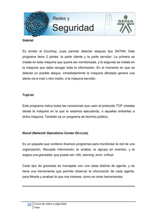 20 Curso de redes y seguridad
Fase
Gabriel
Es similar al Courtney, pues permite detectar ataques tipo SATAN. Este
programa tiene 2 partes: la parte cliente y la parte servidor. La primera se
instala en toda máquina que quiera ser monitoreada, y la segunda se instala en
la máquina que debe recoger toda la información. En el momento en que se
detecta un posible ataque, inmediatamente la máquina afectada genera una
alerta via e-mail u otro medio, a la máquina servidor.
TcpList
Este programa indica todas las conexiones que usen el protocolo TCP creadas
desde la máquina en la que lo estamos ejecutando, o aquellas entrantes a
dicha máquina. También es un programa de dominio público.
Nocol (Network Operations Center On-Line)
Es un paquete que contiene diversos programas para monitorear la red de una
organización. Recopila información, la analiza, la agrupa en eventos, y le
asigna una gravedad, que puede ser: info, warning, error, crítical.
Cada tipo de gravedad es manejada con una clase distinta de agente, y se
tiene una herramienta que permite observar la información de cada agente,
para filtrarla y analizar la que nos interesa, como en otras herramientas.
 