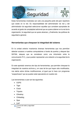 21 Curso de redes y seguridad
Fase
Estas herramientas mostradas son solo una pequeña parte del gran repertorio
que existe en la red. Es responsabilidad del administrador de red y del
administrador de seguridad seleccionar aquellas que considere apropiadas de
acuerdo al grado de complejidad adicional que se quiera obtener en la red de la
organización, la seguridad que se quiera alcanzar, y finalmente, las políticas de
seguridad a generar.
Herramientas que chequean la integridad del sistema
En la unidad anterior mostramos diversas herramientas que nos permitían
detectar accesos a nuestros computadores a través de puertos y ataques tipo
SATAN, ataques que se consideran como una intromisión entre la
comunicación P-C, y que pueden representar una violación a la seguridad de la
organización.
En este apartado veremos otro tipo de herramientas, que permiten chequear la
integridad de nuestros archivos y, en caso tal de que hayan sido modificados,
nos alerta sobre dichas modificaciones, al igual que lo hace con programas
“sospechosos” que se puedan estar ejecutando en nuestra red.
Las herramientas a usar son las siguientes:
• COPS
• Tiger
• Crack
• Tripwire
• Chkwtmp
• Chklastlog
• Spar
• Lsof
 