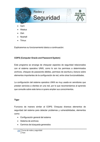 22 Curso de redes y seguridad
Fase
• Cpm
• Ifstatus
• Osh
• Noshell
• Trinux
Explicaremos su funcionamiento básico a continuación:
COPS (Computer Oracle and Password System)
Este programa se encarga de chequear aspectos de seguridad relacionados
con el sistema operativo UNIX, como lo son los permisos a determinados
archivos, chequeo de passwords débiles, permisos de escritura y lectura sobre
elementos importantes de la configuración de red, entre otras funcionalidades.
La configuración del sistema operativo UNIX es muy usada en servidores que
prestan servicios a clientes en una red, por lo que recomendamos al aprendiz
que consulte sobre este tema si quiere ampliar sus conocimientos.
Tiger
Funciona de manera similar al COPS. Chequea diversos elementos de
seguridad del sistema para detectar problemas y vulnerabilidades, elementos
como:
• Configuración general del sistema
• Sistema de archivos
• Caminos de búsqueda generados
 