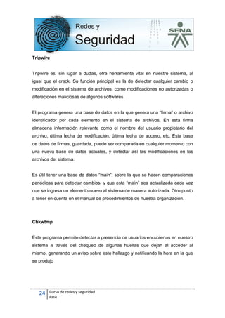 24 Curso de redes y seguridad
Fase
Tripwire
Tripwire es, sin lugar a dudas, otra herramienta vital en nuestro sistema, al
igual que el crack. Su función principal es la de detectar cualquier cambio o
modificación en el sistema de archivos, como modificaciones no autorizadas o
alteraciones maliciosas de algunos softwares.
El programa genera una base de datos en la que genera una “firma” o archivo
identificador por cada elemento en el sistema de archivos. En esta firma
almacena información relevante como el nombre del usuario propietario del
archivo, última fecha de modificación, última fecha de acceso, etc. Esta base
de datos de firmas, guardada, puede ser comparada en cualquier momento con
una nueva base de datos actuales, y detectar así las modificaciones en los
archivos del sistema.
Es útil tener una base de datos “main”, sobre la que se hacen comparaciones
periódicas para detectar cambios, y que esta “main” sea actualizada cada vez
que se ingresa un elemento nuevo al sistema de manera autorizada. Otro punto
a tener en cuenta en el manual de procedimientos de nuestra organización.
Chkwtmp
Este programa permite detectar a presencia de usuarios encubiertos en nuestro
sistema a través del chequeo de algunas huellas que dejan al acceder al
mismo, generando un aviso sobre este hallazgo y notificando la hora en la que
se produjo
 