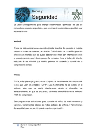 27 Curso de redes y seguridad
Fase
Es usado principalmente para otorgar determinados “permisos” de uso de
comandos a usuarios especiales, que en otras circunstancias no podrían usar
esos comandos.
Noshell
El uso de este programa nos permite detectar intentos de conexión a nuestro
sistema a través de cuentas canceladas. Cada intento de conexión generará
entonces un mensaje que se puede obtener via e-mail, con información sobre
el usuario remoto que intentó genera la conexión, hora y fecha del intento,
dirección IP del usuario que intentó generar la conexión y nombre de la
computadora remota.
Trinux
Trinux, más que un programa, es un conjunto de herramientas para monitorear
redes que usan el protocolo TCP-IP. Esta herramienta no se instala en el
sistema, sino que es usada directamente desde el dispositivo de
almacenamiento en que se encuentra, corriendo enteramente en la memoria
RAM del computador.
Este paquete trae aplicaciones para controlar el tráfico de mails entrantes y
salientes, herramientas básicas de redes, detector de sniffers, y herramientas
de seguridad para los servidores de nuestra organización.
 